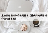 重庆网站设计制作公司排名（重庆网站设计制作公司排名榜）