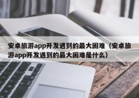 安卓旅游app开发遇到的最大困难（安卓旅游app开发遇到的最大困难是什么）