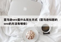 亚马逊seo是什么优化方式（亚马逊标题的seo的方法有哪些）