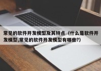 常见的软件开发模型及其特点（什么是软件开发模型,常见的软件开发模型有哪些?）